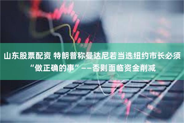 山东股票配资 特朗普称曼达尼若当选纽约市长必须“做正确的事”——否则面临资金削减