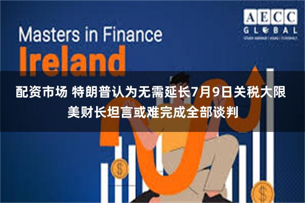 配资市场 特朗普认为无需延长7月9日关税大限 美财长坦言或难完成全部谈判