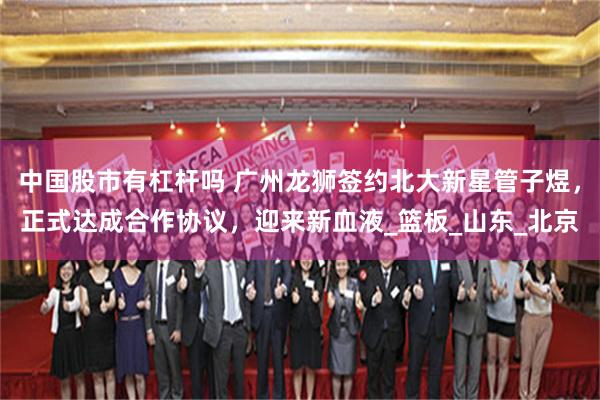 中国股市有杠杆吗 广州龙狮签约北大新星管子煜，正式达成合作协议，迎来新血液_篮板_山东_北京
