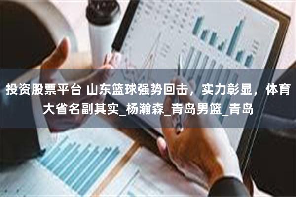 投资股票平台 山东篮球强势回击，实力彰显，体育大省名副其实_杨瀚森_青岛男篮_青岛