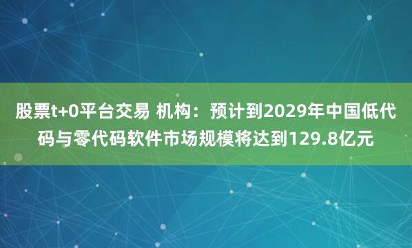 股票t+0平台交易 机构：预计到2029年中国低代码与零代码软件市场规模将达到129.8亿元