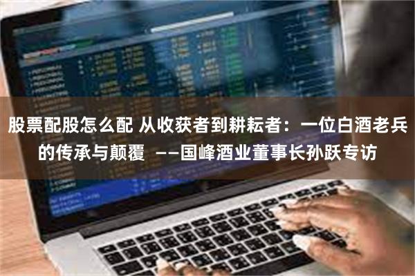 股票配股怎么配 从收获者到耕耘者：一位白酒老兵的传承与颠覆  ——国峰酒业董事长孙跃专访