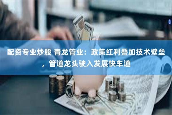 配资专业炒股 青龙管业：政策红利叠加技术壁垒，管道龙头驶入发展快车道