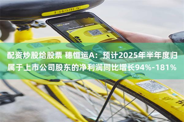 配资炒股给股票 穗恒运A：预计2025年半年度归属于上市公司股东的净利润同比增长94%-181%