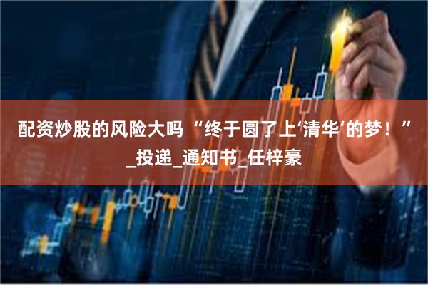 配资炒股的风险大吗 “终于圆了上‘清华’的梦！”_投递_通知书_任梓豪