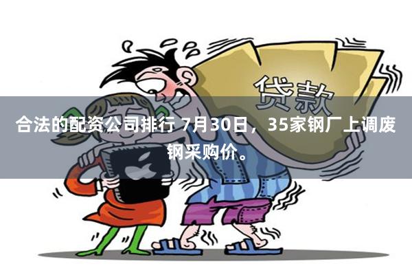 合法的配资公司排行 7月30日，35家钢厂上调废钢采购价。