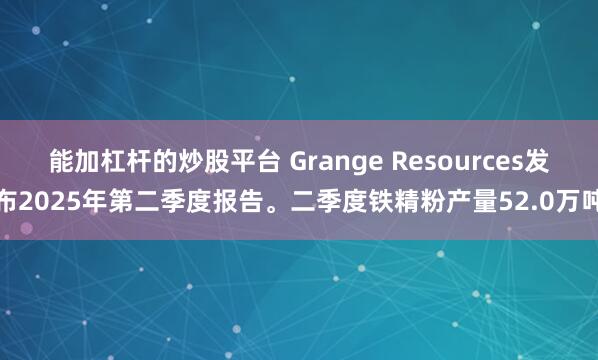 能加杠杆的炒股平台 Grange Resources发布2025年第二季度报告。二季度铁精粉产量52.0万吨