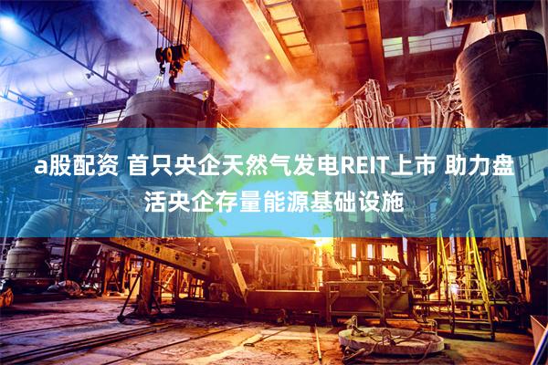 a股配资 首只央企天然气发电REIT上市 助力盘活央企存量能源基础设施