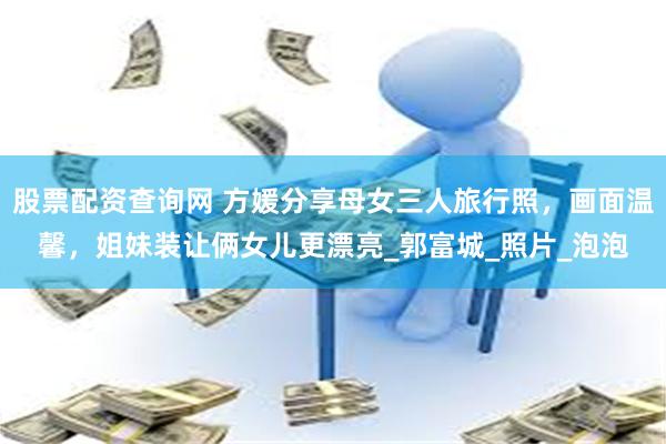 股票配资查询网 方媛分享母女三人旅行照，画面温馨，姐妹装让俩女儿更漂亮_郭富城_照片_泡泡