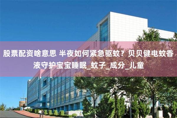 股票配资啥意思 半夜如何紧急驱蚊？贝贝健电蚊香液守护宝宝睡眠_蚊子_成分_儿童