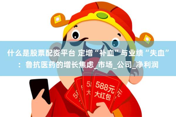 什么是股票配资平台 定增“补血”与业绩“失血”：鲁抗医药的增长焦虑_市场_公司_净利润