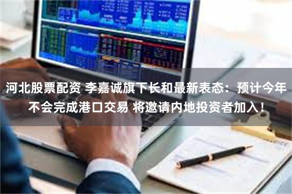 河北股票配资 李嘉诚旗下长和最新表态：预计今年不会完成港口交易 将邀请内地投资者加入！
