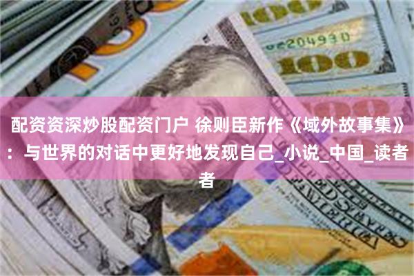 配资资深炒股配资门户 徐则臣新作《域外故事集》：与世界的对话中更好地发现自己_小说_中国_读者