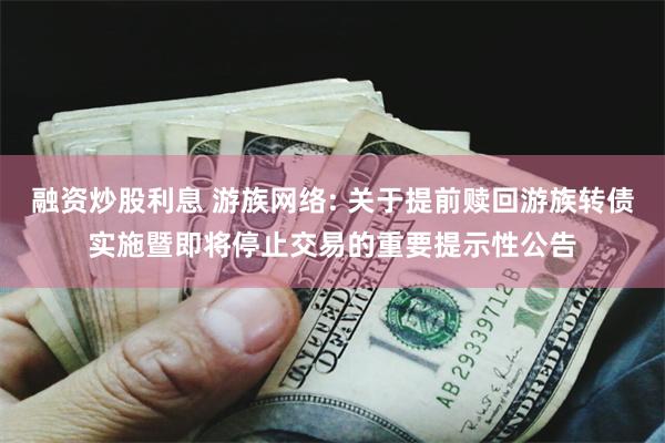 融资炒股利息 游族网络: 关于提前赎回游族转债实施暨即将停止交易的重要提示性公告