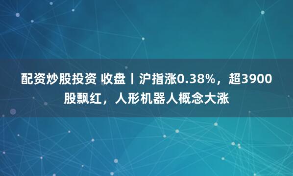 配资炒股投资 收盘丨沪指涨0.38%，超3900股飘红，人形机器人概念大涨