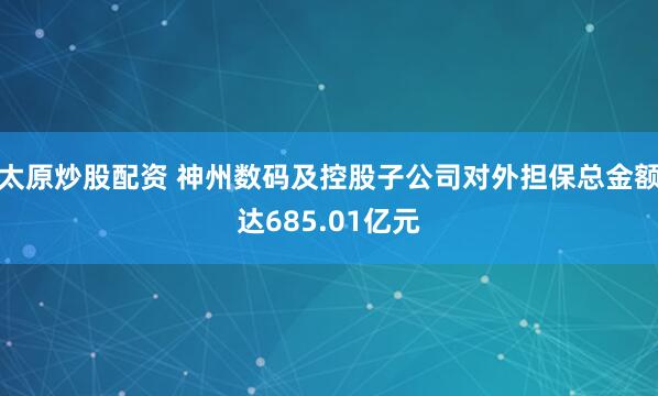 太原炒股配资 神州数码及控股子公司对外担保总金额达685.01亿元
