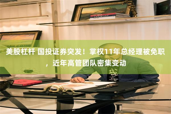 美股杠杆 国投证券突发！掌权11年总经理被免职，近年高管团队密集变动