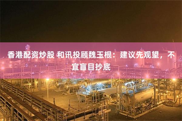 香港配资炒股 和讯投顾魏玉根:建议先观望,不宜盲目抄底