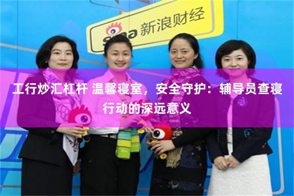 工行炒汇杠杆 温馨寝室,安全守护:辅导员查寝行动的深远意义