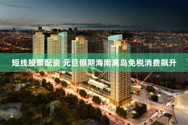 短线股票配资 元旦假期海南离岛免税消费飙升