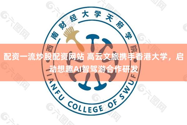 配资一流炒股配资网站 高云文旅携手香港大学，启动想趣AI智驾游合作研发