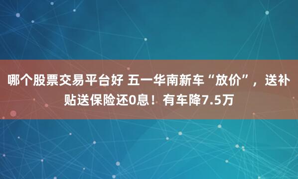 哪个股票交易平台好 五一华南新车“放价”，送补贴送保险还0息！有车降7.5万