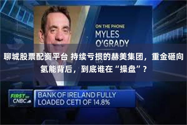 聊城股票配资平台 持续亏损的赫美集团，重金砸向氢能背后，到底谁在“操盘”？