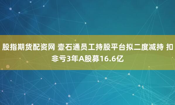 股指期货配资网 壹石通员工持股平台拟二度减持 扣非亏3年A股募16.6亿