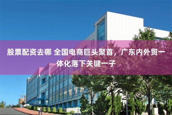 股票配资去哪 全国电商巨头聚首，广东内外贸一体化落下关键一子