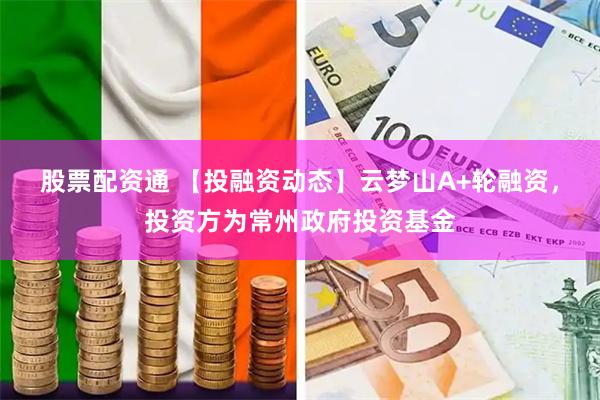 股票配资通 【投融资动态】云梦山A+轮融资，投资方为常州政府投资基金