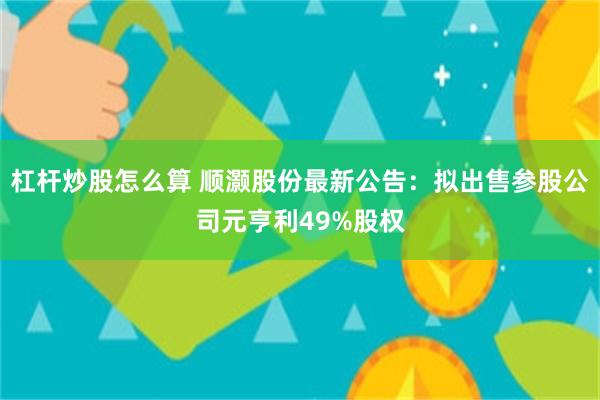 杠杆炒股怎么算 顺灏股份最新公告：拟出售参股公司元亨利49%股权