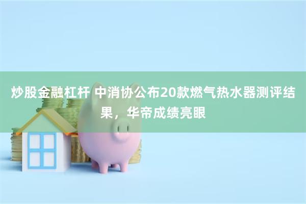 炒股金融杠杆 中消协公布20款燃气热水器测评结果，华帝成绩亮眼