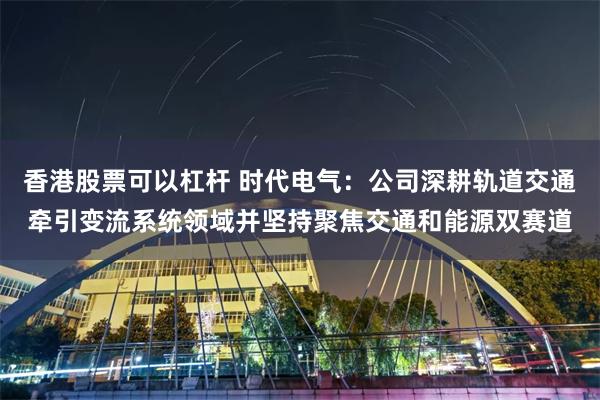 香港股票可以杠杆 时代电气：公司深耕轨道交通牵引变流系统领域并坚持聚焦交通和能源双赛道