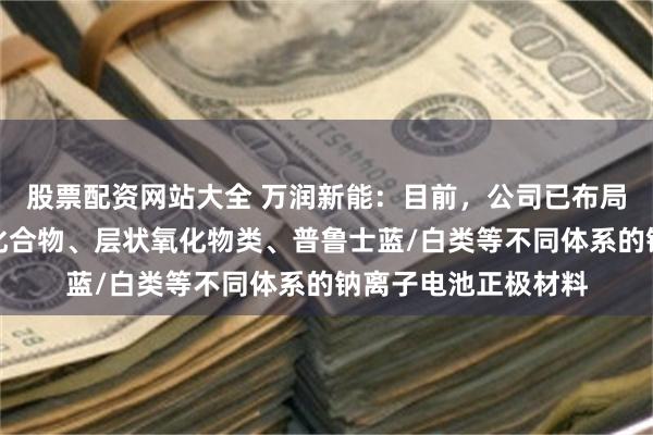 股票配资网站大全 万润新能：目前，公司已布局研发聚阴离子类型化合物、层状氧化物类、普鲁士蓝/白类等不同体系的钠离子电池正极材料