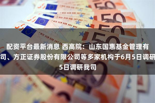 配资平台最新消息 西高院：山东国惠基金管理有限公司、方正证券股份有限公司等多家机构于6月5日调研我司