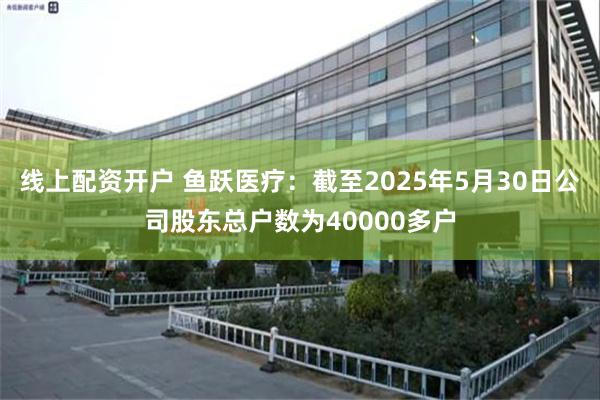 线上配资开户 鱼跃医疗：截至2025年5月30日公司股东总户数为40000多户