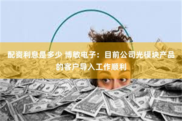 配资利息是多少 博敏电子：目前公司光模块产品的客户导入工作顺利