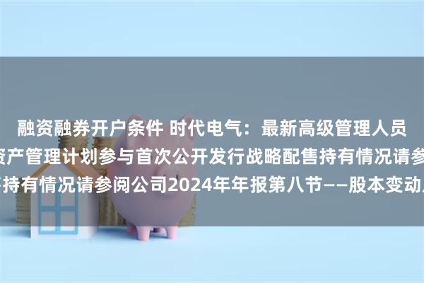 融资融券开户条件 时代电气：最新高级管理人员与核心员工设立专项资产管理计划参与首次公开发行战略配售持有情况请参阅公司2024年年报第八节——股本变动及股东情况