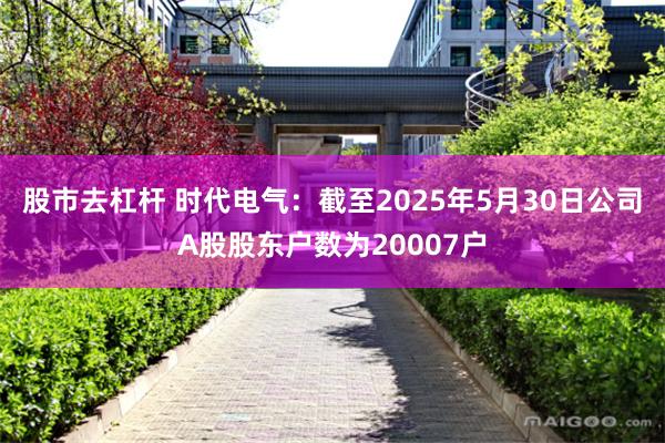 股市去杠杆 时代电气：截至2025年5月30日公司A股股东户数为20007户
