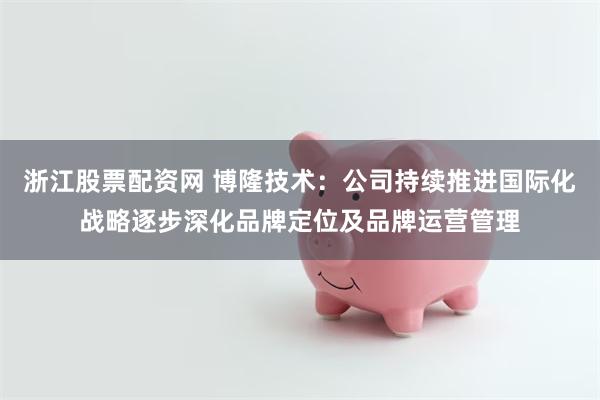 浙江股票配资网 博隆技术：公司持续推进国际化战略逐步深化品牌定位及品牌运营管理