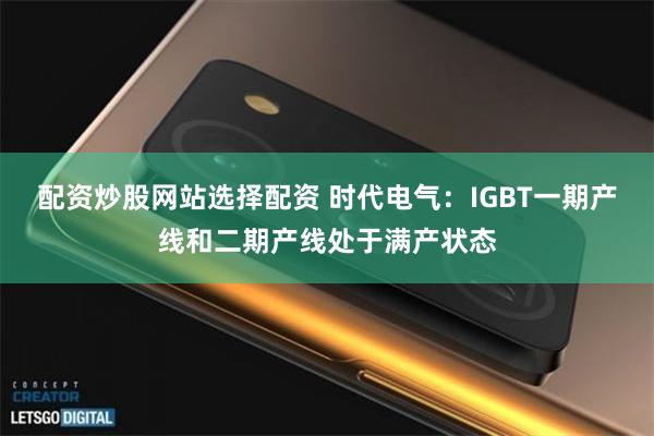 配资炒股网站选择配资 时代电气：IGBT一期产线和二期产线处于满产状态
