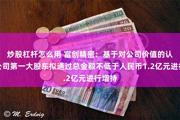 炒股杠杆怎么用 富创精密：基于对公司价值的认可，公司第一大股东拟通过总金额不低于人民币1.2亿元进行增持