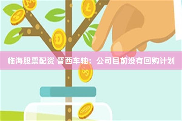 临海股票配资 晋西车轴：公司目前没有回购计划