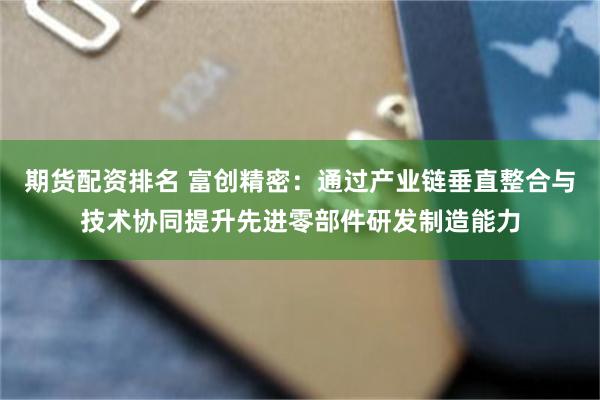 期货配资排名 富创精密：通过产业链垂直整合与技术协同提升先进零部件研发制造能力