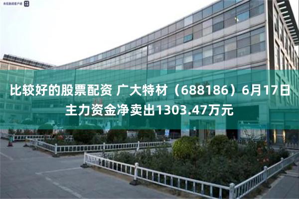 比较好的股票配资 广大特材(688186)6月17日主力资金净卖出1303.47万元