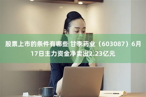 股票上市的条件有哪些 甘李药业（603087）6月17日主力资金净卖出2.23亿元