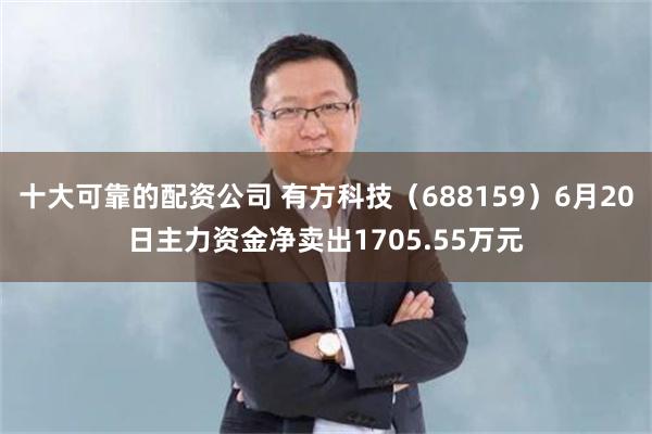十大可靠的配资公司 有方科技（688159）6月20日主力资金净卖出1705.55万元