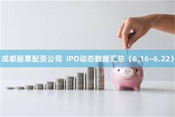 成都股票配资公司  IPO动态数据汇总（6.16~6.22）