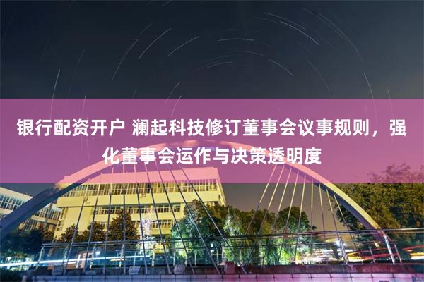 银行配资开户 澜起科技修订董事会议事规则，强化董事会运作与决策透明度