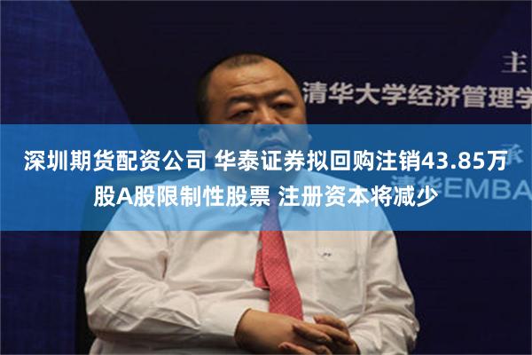 深圳期货配资公司 华泰证券拟回购注销43.85万股A股限制性股票 注册资本将减少